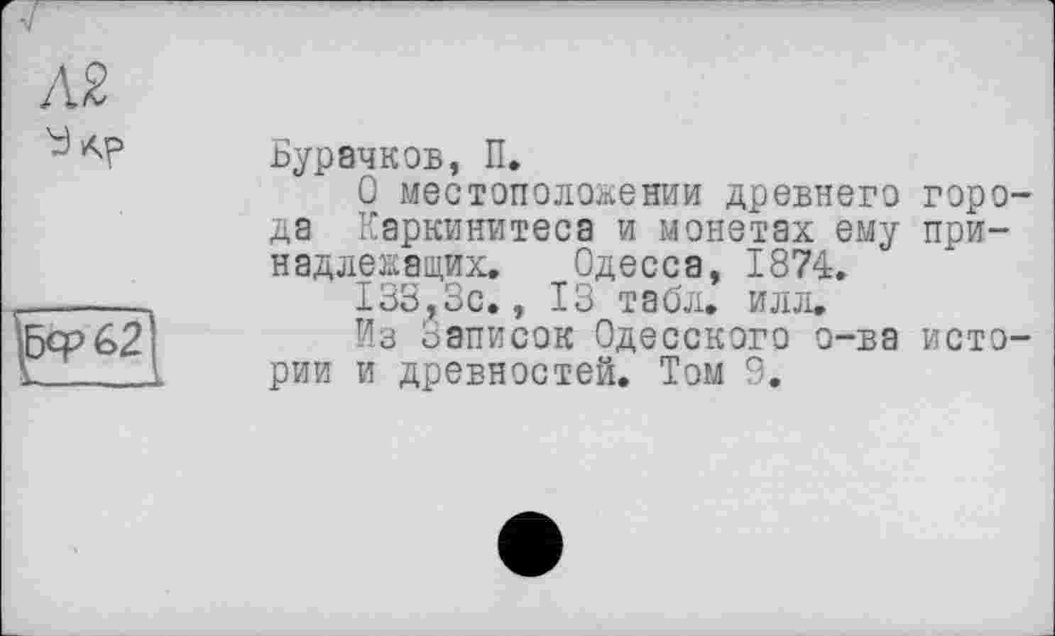 ﻿л%
у АР
\Бф62
Бурачков, П.
О местоположении древнего города Каркинитеса и монетах ему принадлежащих. Одесса, 1874.
133, з с. , ІЗ табл. и л ji.
Из Записок Одесского о-ва истории и древностей. Том 9.